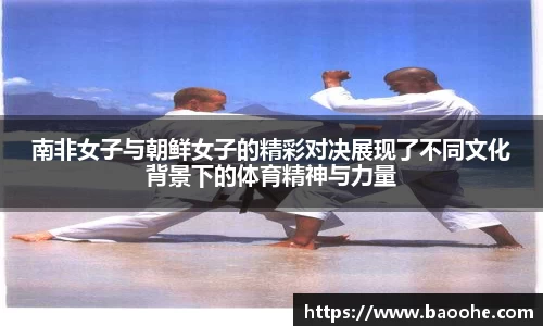 南非女子与朝鲜女子的精彩对决展现了不同文化背景下的体育精神与力量